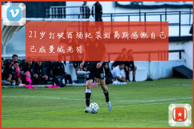 21岁打破百场纪录刘易斯感慨自己已成曼城老将
