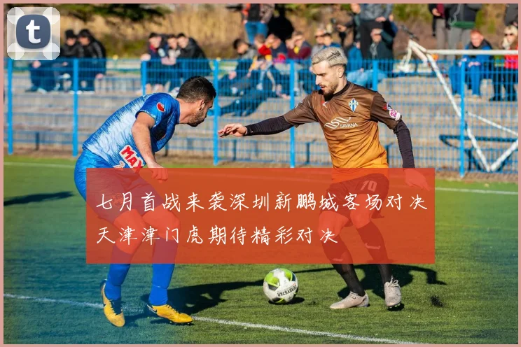 七月首战来袭深圳新鹏城客场对决天津津门虎期待精彩对决