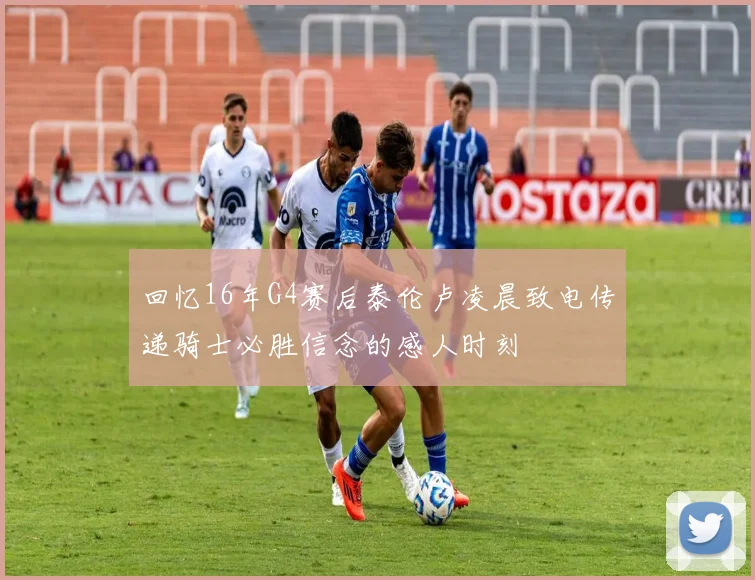 回忆16年G4赛后泰伦卢凌晨致电传递骑士必胜信念的感人时刻
