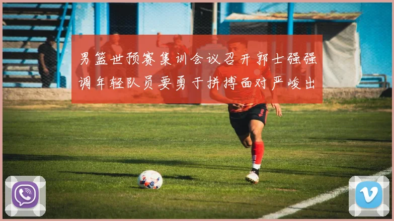 男篮世预赛集训会议召开郭士强强调年轻队员要勇于拼搏面对严峻出线形势