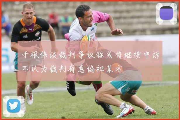 于根伟谈裁判争议称或将继续申诉不认为裁判有意偏袒某方
