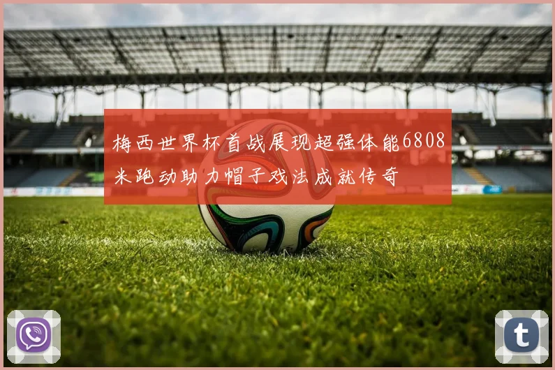 梅西世界杯首战展现超强体能6808米跑动助力帽子戏法成就传奇