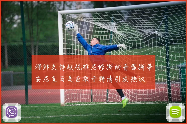 穆帅支持歧视维尼修斯的普雷斯蒂安尼皇马是否敢于聘请引发热议