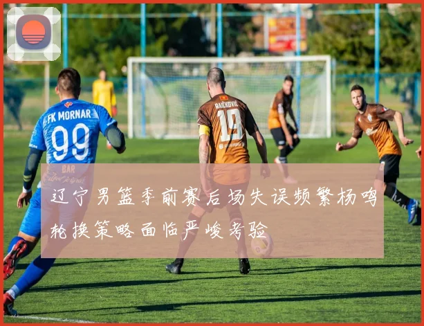 辽宁男篮季前赛后场失误频繁杨鸣轮换策略面临严峻考验