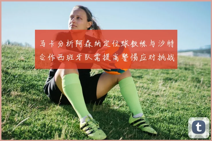 马卡分析阿森纳定位球教练与沙特合作西班牙队需提高警惕应对挑战