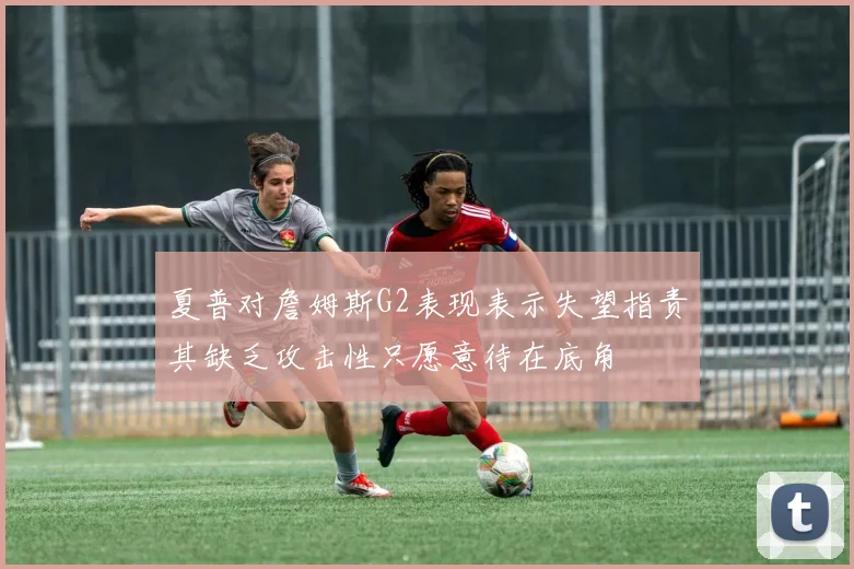 夏普对詹姆斯G2表现表示失望指责其缺乏攻击性只愿意待在底角
