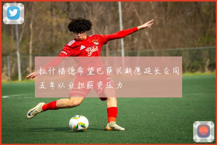 拉什福德希望巴萨买断愿延长合同五年以分担薪资压力