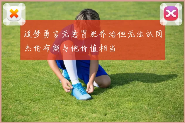 追梦勇言无意冒犯乔治但无法认同杰伦布朗与他价值相当