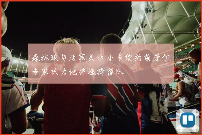 森林狼与活塞关注小卡续约前景但专家认为他将选择留队