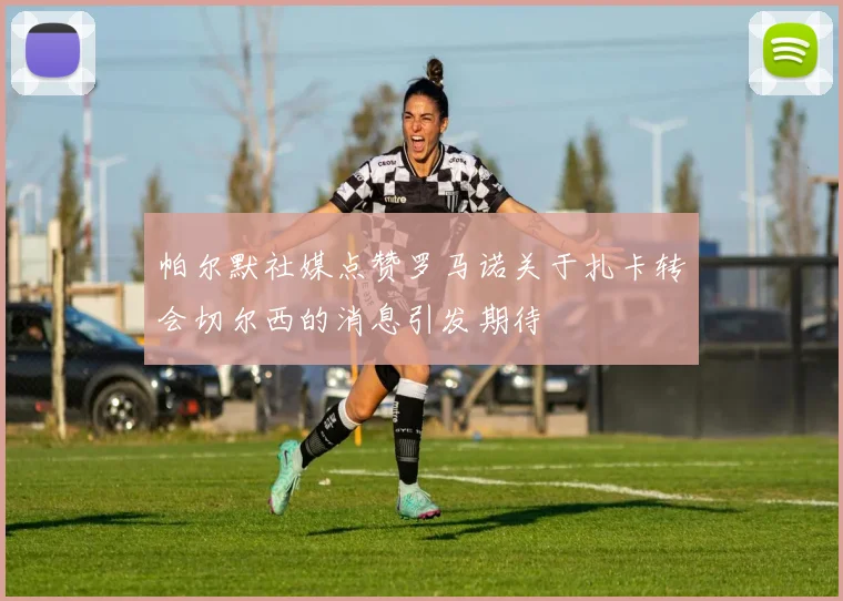 帕尔默社媒点赞罗马诺关于扎卡转会切尔西的消息引发期待