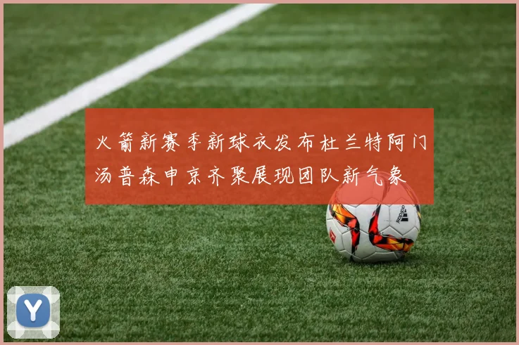 火箭新赛季新球衣发布杜兰特阿门汤普森申京齐聚展现团队新气象