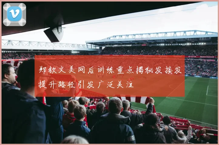 郑钦文美网后训练重点揭秘发接发提升路径引发广泛关注