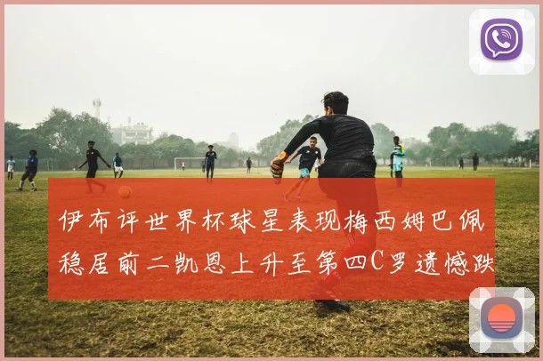 伊布评世界杯球星表现梅西姆巴佩稳居前二凯恩上升至第四C罗遗憾跌出前十