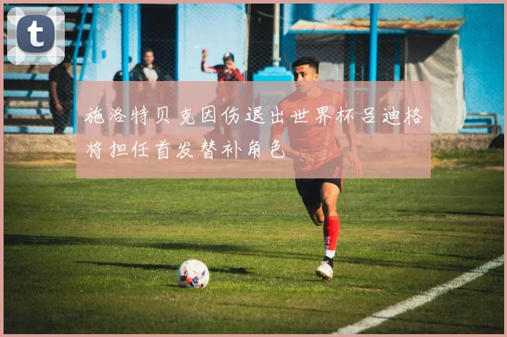 施洛特贝克因伤退出世界杯吕迪格将担任首发替补角色