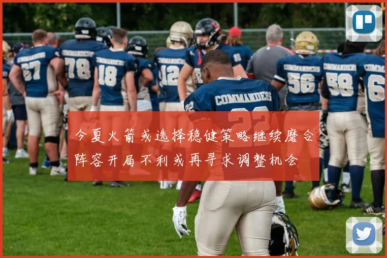 今夏火箭或选择稳健策略继续磨合阵容开局不利或再寻求调整机会