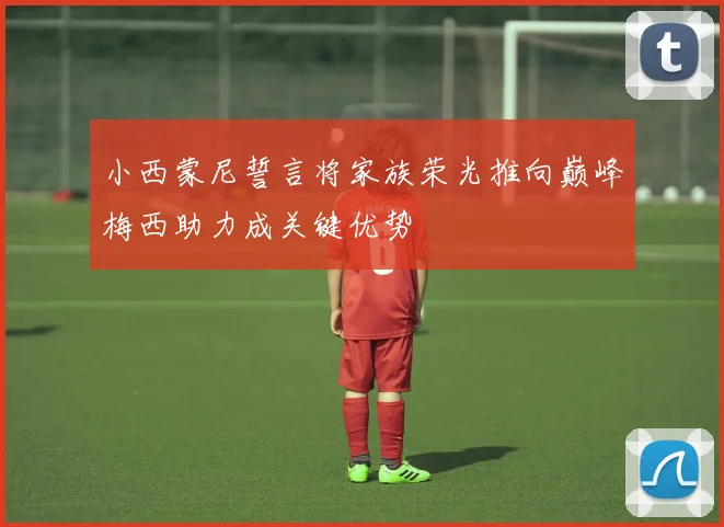 小西蒙尼誓言将家族荣光推向巅峰梅西助力成关键优势