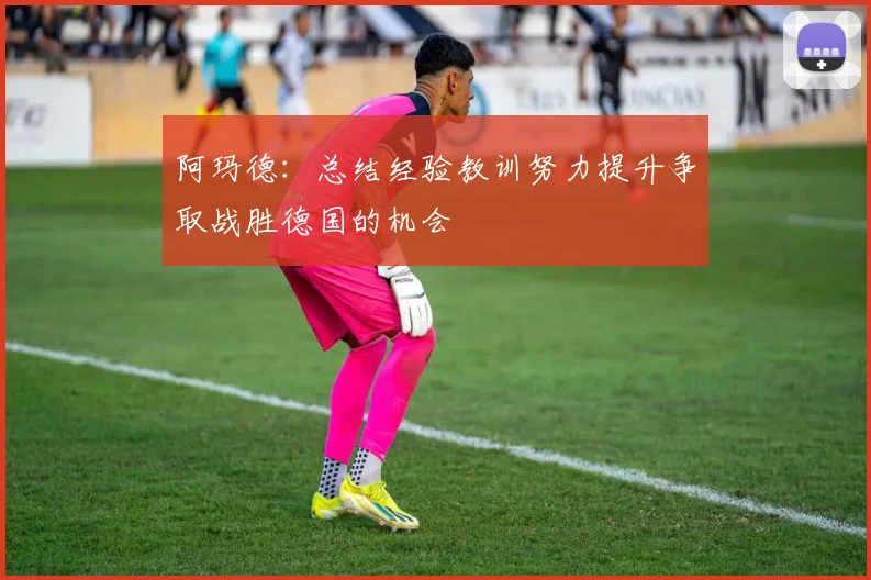 阿玛德：总结经验教训努力提升争取战胜德国的机会