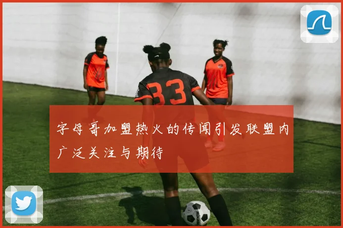 字母哥加盟热火的传闻引发联盟内广泛关注与期待